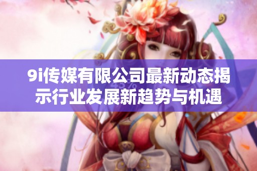 9i传媒有限公司最新动态揭示行业发展新趋势与机遇
