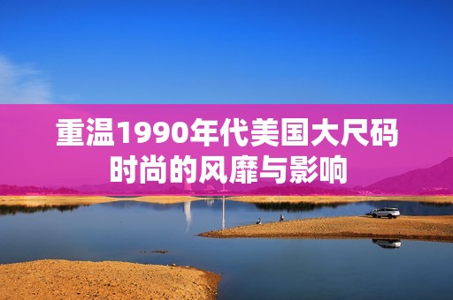 重温1990年代美国大尺码时尚的风靡与影响