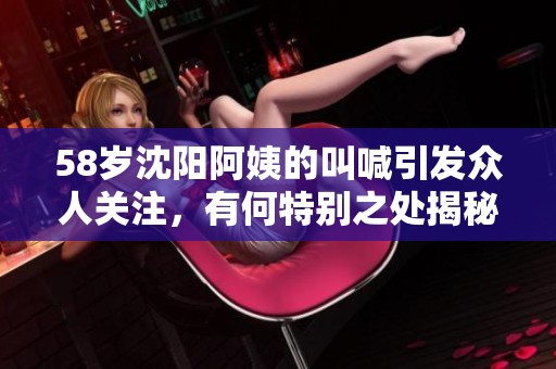 58岁沈阳阿姨的叫喊引发众人关注，有何特别之处揭秘