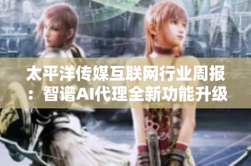 太平洋传媒互联网行业周报：智谱AI代理全新功能升级解析