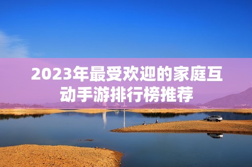 2023年最受欢迎的家庭互动手游排行榜推荐