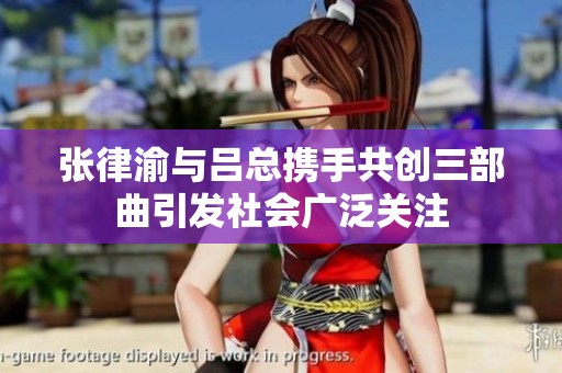 张律渝与吕总携手共创三部曲引发社会广泛关注