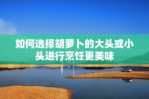 如何选择胡萝卜的大头或小头进行烹饪更美味