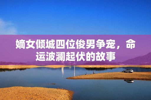 嫡女倾城四位俊男争宠，命运波澜起伏的故事