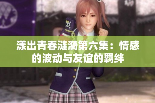 漾出青春涟漪第六集：情感的波动与友谊的羁绊