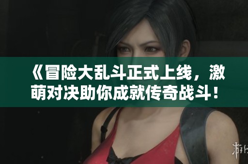 《冒险大乱斗正式上线，激萌对决助你成就传奇战斗！》