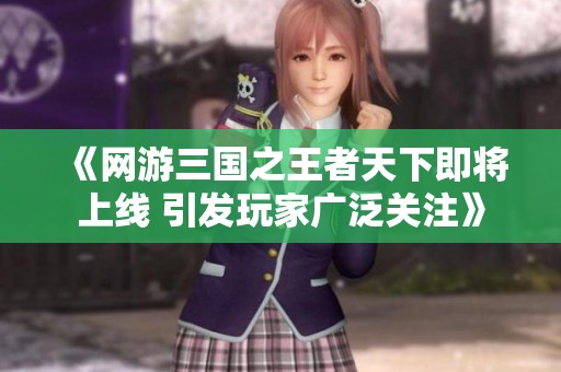 《网游三国之王者天下即将上线 引发玩家广泛关注》