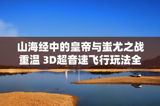 山海经中的皇帝与蚩尤之战重温 3D超音速飞行玩法全解析