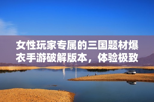 女性玩家专属的三国题材爆衣手游破解版本，体验极致视觉与游戏乐趣