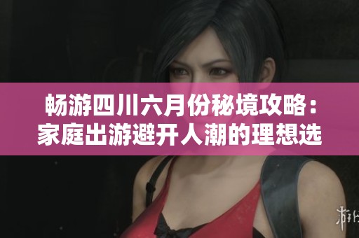 畅游四川六月份秘境攻略：家庭出游避开人潮的理想选择