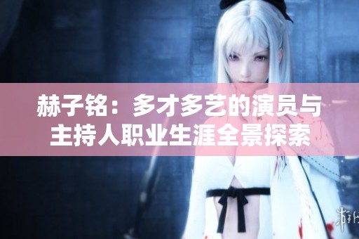 赫子铭：多才多艺的演员与主持人职业生涯全景探索