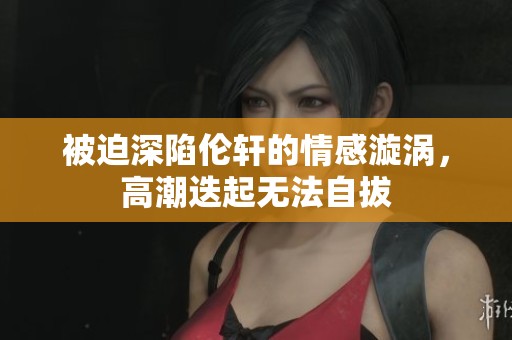 被迫深陷伦轩的情感漩涡，高潮迭起无法自拔