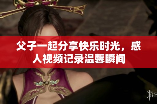 父子一起分享快乐时光，感人视频记录温馨瞬间