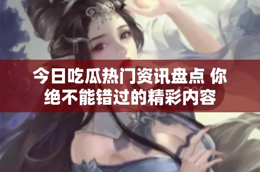 今日吃瓜热门资讯盘点 你绝不能错过的精彩内容