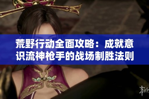荒野行动全面攻略：成就意识流神枪手的战场制胜法则