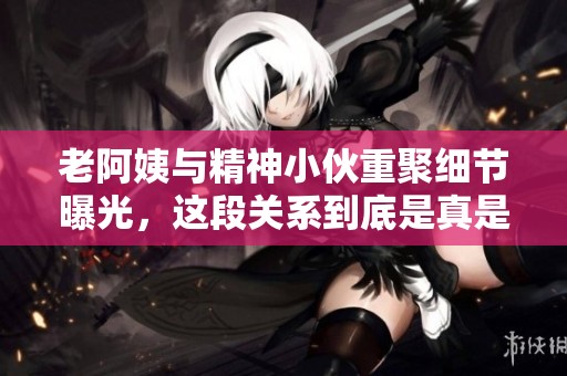 老阿姨与精神小伙重聚细节曝光，这段关系到底是真是假
