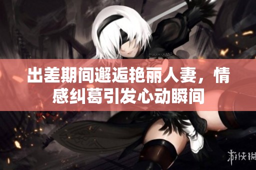 出差期间邂逅艳丽人妻，情感纠葛引发心动瞬间