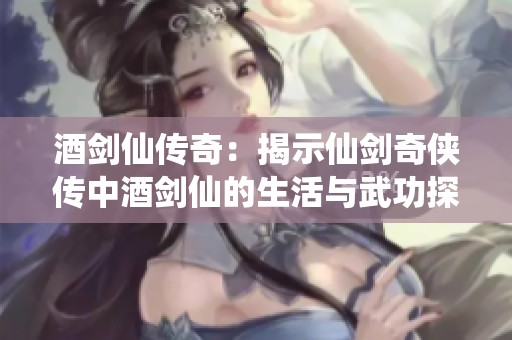 酒剑仙传奇：揭示仙剑奇侠传中酒剑仙的生活与武功探秘