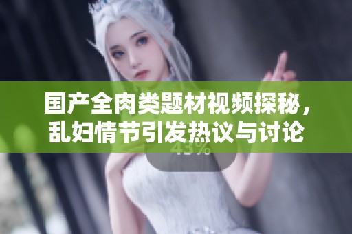 国产全肉类题材视频探秘，乱妇情节引发热议与讨论