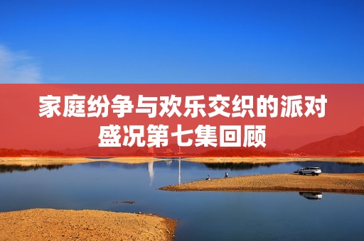 家庭纷争与欢乐交织的派对盛况第七集回顾