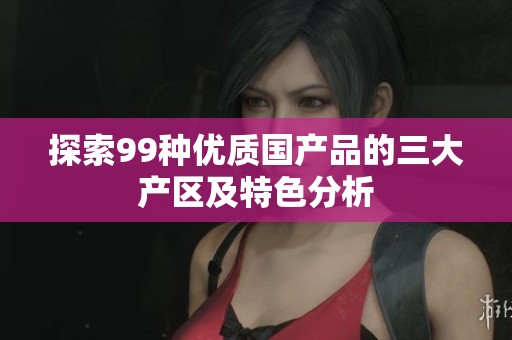 探索99种优质国产品的三大产区及特色分析