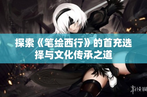 探索《笔绘西行》的首充选择与文化传承之道