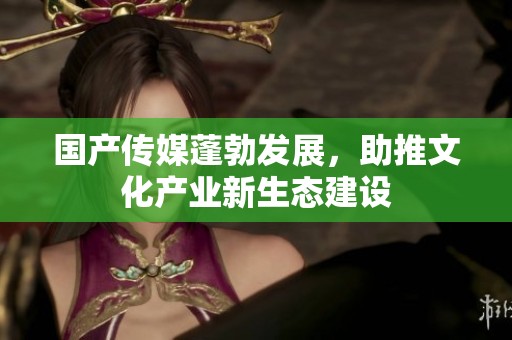 国产传媒蓬勃发展，助推文化产业新生态建设