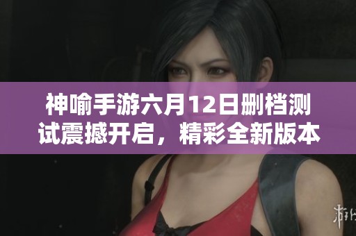神喻手游六月12日删档测试震撼开启，精彩全新版本内容抢先揭秘