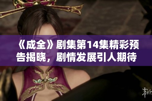 《成全》剧集第14集精彩预告揭晓，剧情发展引人期待