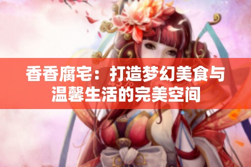 香香腐宅：打造梦幻美食与温馨生活的完美空间