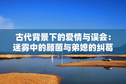 古代背景下的爱情与误会：迷雾中的顾菌与弟媳的纠葛
