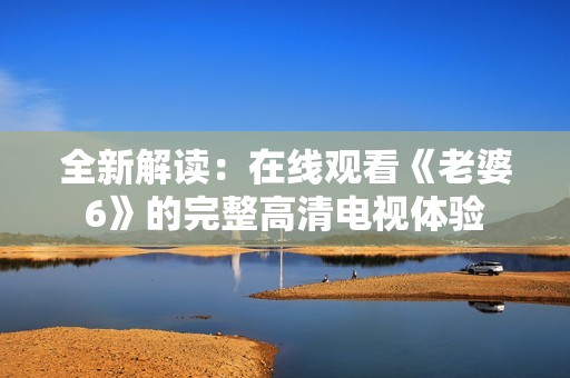 全新解读：在线观看《老婆6》的完整高清电视体验