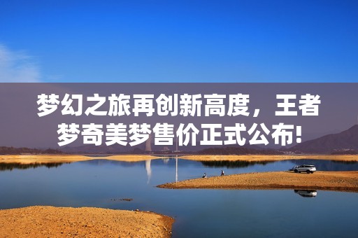 梦幻之旅再创新高度，王者梦奇美梦售价正式公布!