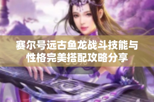 赛尔号远古鱼龙战斗技能与性格完美搭配攻略分享
