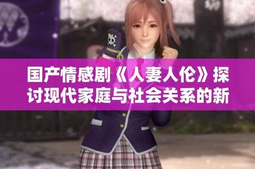 国产情感剧《人妻人伦》探讨现代家庭与社会关系的新视角