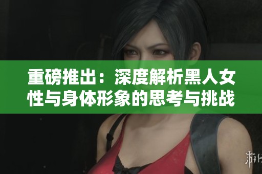 重磅推出：深度解析黑人女性与身体形象的思考与挑战