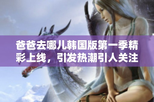 爸爸去哪儿韩国版第一季精彩上线，引发热潮引人关注