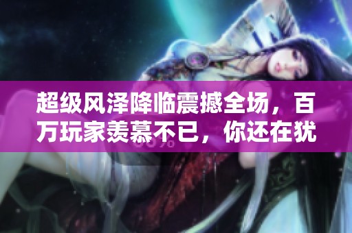 超级风泽降临震撼全场，百万玩家羡慕不已，你还在犹豫什么呢
