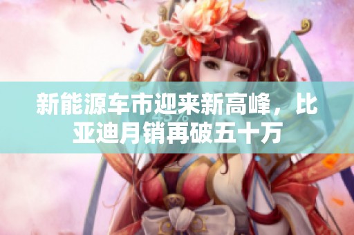 新能源车市迎来新高峰，比亚迪月销再破五十万