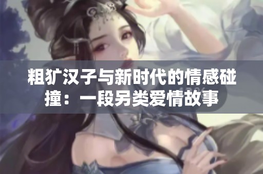 粗犷汉子与新时代的情感碰撞：一段另类爱情故事