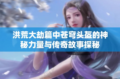 洪荒大劫篇中苍穹头盔的神秘力量与传奇故事探秘