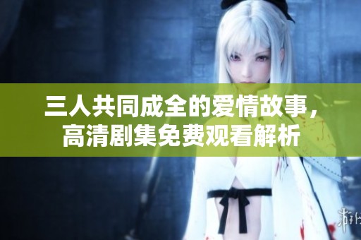 三人共同成全的爱情故事，高清剧集免费观看解析