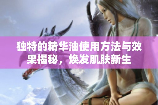 独特的精华油使用方法与效果揭秘，焕发肌肤新生