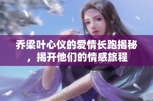乔梁叶心仪的爱情长跑揭秘，揭开他们的情感旅程