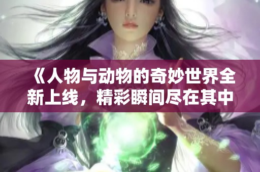 《人物与动物的奇妙世界全新上线，精彩瞬间尽在其中》