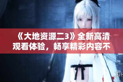 《大地资源二3》全新高清观看体验，畅享精彩内容不容错过！