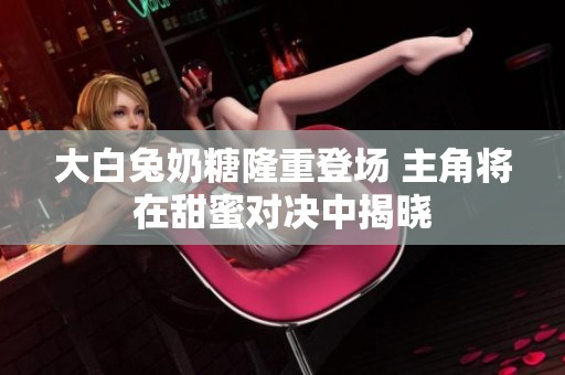大白兔奶糖隆重登场 主角将在甜蜜对决中揭晓