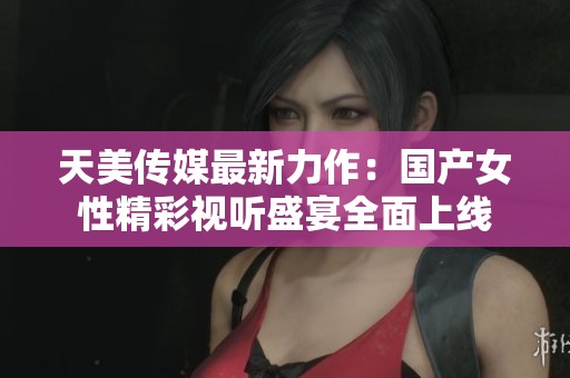 天美传媒最新力作：国产女性精彩视听盛宴全面上线