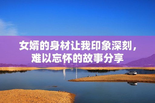女婿的身材让我印象深刻，难以忘怀的故事分享
