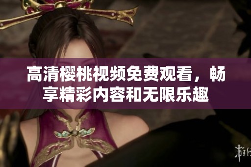 高清樱桃视频免费观看，畅享精彩内容和无限乐趣
